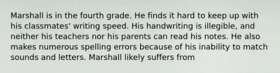 Marshall is in the fourth grade. He finds it hard to keep up with his classmates' writing speed. His handwriting is illegible, and neither his teachers nor his parents can read his notes. He also makes numerous spelling errors because of his inability to match sounds and letters. Marshall likely suffers from