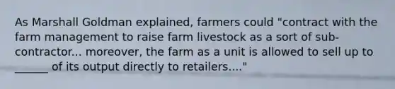 As Marshall Goldman explained, farmers could "contract with the farm management to raise farm livestock as a sort of sub-contractor... moreover, the farm as a unit is allowed to sell up to ______ of its output directly to retailers...."