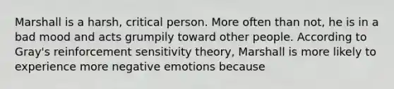 Marshall is a harsh, critical person. More often than not, he is in a bad mood and acts grumpily toward other people. According to Gray's reinforcement sensitivity theory, Marshall is more likely to experience more negative emotions because