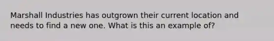 Marshall Industries has outgrown their current location and needs to find a new one. What is this an example of?