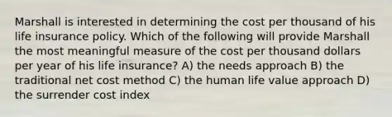 Marshall is interested in determining the cost per thousand of his life insurance policy. Which of the following will provide Marshall the most meaningful measure of the cost per thousand dollars per year of his life insurance? A) the needs approach B) the traditional net cost method C) the human life value approach D) the surrender cost index