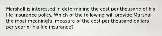 Marshall is interested in determining the cost per thousand of his life insurance policy. Which of the following will provide Marshall the most meaningful measure of the cost per thousand dollars per year of his life insurance?