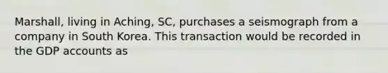 Marshall, living in Aching, SC, purchases a seismograph from a company in South Korea. This transaction would be recorded in the GDP accounts as