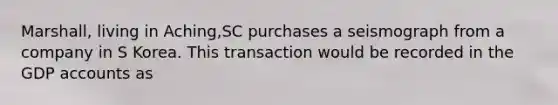 Marshall, living in Aching,SC purchases a seismograph from a company in S Korea. This transaction would be recorded in the GDP accounts as