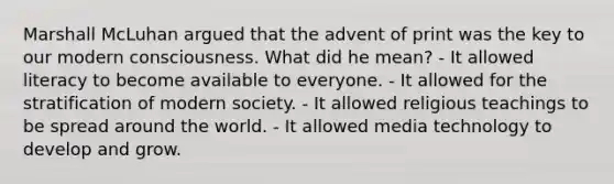 Marshall McLuhan argued that the advent of print was the key to our modern consciousness. What did he mean? - It allowed literacy to become available to everyone. - It allowed for the stratification of modern society. - It allowed religious teachings to be spread around the world. - It allowed media technology to develop and grow.