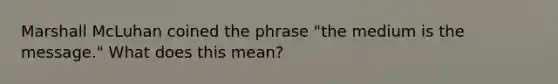 Marshall McLuhan coined the phrase "the medium is the message." What does this mean?