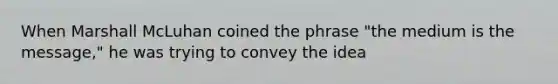 When Marshall McLuhan coined the phrase "the medium is the message," he was trying to convey the idea