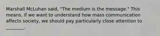 Marshall McLuhan said, "The medium is the message." This means, if we want to understand how mass communication affects society, we should pay particularly close attention to ________.