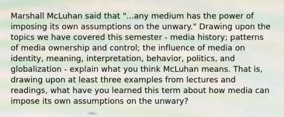 Marshall McLuhan said that "...any medium has the power of imposing its own assumptions on the unwary." Drawing upon the topics we have covered this semester - media history; patterns of media ownership and control; the influence of media on identity, meaning, interpretation, behavior, politics, and globalization - explain what you think McLuhan means. That is, drawing upon at least three examples from lectures and readings, what have you learned this term about how media can impose its own assumptions on the unwary?