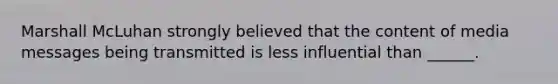 Marshall McLuhan strongly believed that the content of media messages being transmitted is less influential than ______.