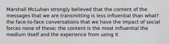 Marshall McLuhan strongly believed that the content of the messages that we are transmitting is less influential than what? the face-to-face conversations that we have the impact of social forces none of these; the content is the most influential the medium itself and the experience from using it