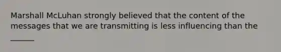 Marshall McLuhan strongly believed that the content of the messages that we are transmitting is less influencing than the ______