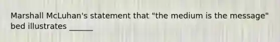 Marshall McLuhan's statement that "the medium is the message" bed illustrates ______