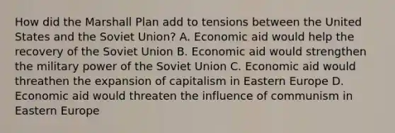 How did the Marshall Plan add to tensions between the United States and the Soviet Union? A. Economic aid would help the recovery of the Soviet Union B. Economic aid would strengthen the military power of the Soviet Union C. Economic aid would threathen the expansion of capitalism in Eastern Europe D. Economic aid would threaten the influence of communism in Eastern Europe