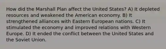 How did the Marshall Plan affect the United States? A) It depleted resources and weakened the American economy. B) It strengthened alliances with Eastern European nations. C) It stimulated the economy and improved relations with Western Europe. D) It ended the conflict between the United States and the Soviet Union.