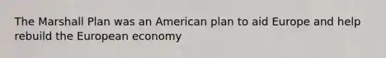 The Marshall Plan was an American plan to aid Europe and help rebuild the European economy