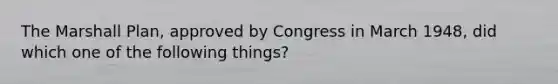 The Marshall Plan, approved by Congress in March 1948, did which one of the following things?