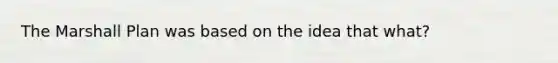 The Marshall Plan was based on the idea that what?