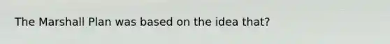 The Marshall Plan was based on the idea that?
