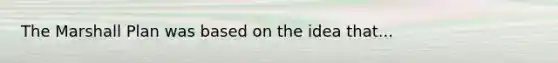 The Marshall Plan was based on the idea that...