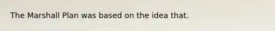 The Marshall Plan was based on the idea that.
