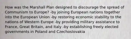 How was the Marshall Plan designed to discourage the spread of Communism to Europe? -by joining European nations together into the European Union -by restoring economic stability to the nations of Western Europe -by providing military assistance to France, Great Britain, and Italy -by establishing freely elected governments in Poland and Czechoslovakia