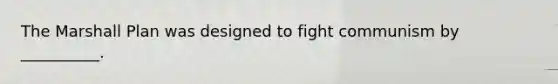 The Marshall Plan was designed to fight communism by __________.