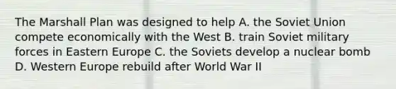 The Marshall Plan was designed to help A. the Soviet Union compete economically with the West B. train Soviet military forces in Eastern Europe C. the Soviets develop a nuclear bomb D. Western Europe rebuild after World War II