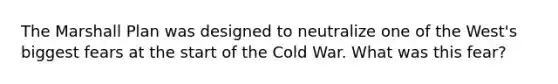 The Marshall Plan was designed to neutralize one of the West's biggest fears at the start of the Cold War. What was this fear?