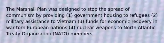 The Marshall Plan was designed to stop the spread of communism by providing (1) government housing to refugees (2) military assistance to Vietnam (3) funds for economic recovery in war-torn European nations (4) nuclear weapons to North Atlantic Treaty Organization (NATO) members