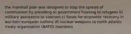 the marshall plan was designed to stop the spread of communism by providing a) government housing to refugees b) military assistance to vietnam c) funds for economic recovery in war-torn european nations d) nuclear weapons to north atlantic treaty organization (NATO) members