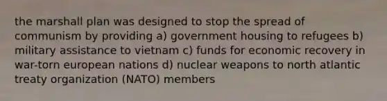 the marshall plan was designed to stop the spread of communism by providing a) government housing to refugees b) military assistance to vietnam c) funds for economic recovery in war-torn european nations d) nuclear weapons to north atlantic treaty organization (NATO) members