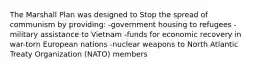 The Marshall Plan was designed to Stop the spread of communism by providing: -government housing to refugees -military assistance to Vietnam -funds for economic recovery in war-torn European nations -nuclear weapons to North Atlantic Treaty Organization (NATO) members