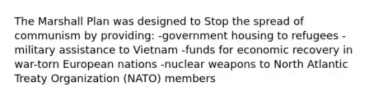 The Marshall Plan was designed to Stop the spread of communism by providing: -government housing to refugees -military assistance to Vietnam -funds for economic recovery in war-torn European nations -nuclear weapons to North Atlantic Treaty Organization (NATO) members