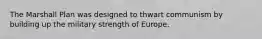 The Marshall Plan was designed to thwart communism by building up the military strength of Europe.