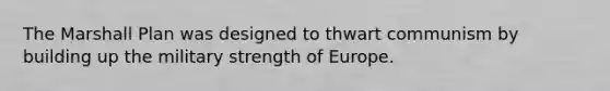 The Marshall Plan was designed to thwart communism by building up the military strength of Europe.