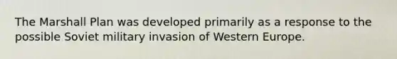 The Marshall Plan was developed primarily as a response to the possible Soviet military invasion of Western Europe.