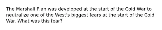 The Marshall Plan was developed at the start of the Cold War to neutralize one of the West's biggest fears at the start of the Cold War. What was this fear?