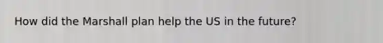 How did the Marshall plan help the US in the future?