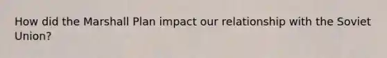 How did the Marshall Plan impact our relationship with the Soviet Union?