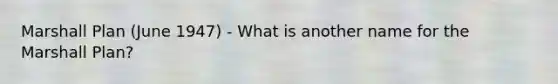 Marshall Plan (June 1947) - What is another name for the Marshall Plan?