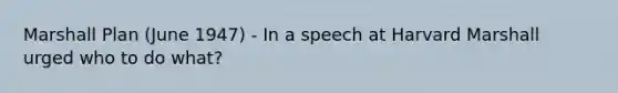 Marshall Plan (June 1947) - In a speech at Harvard Marshall urged who to do what?