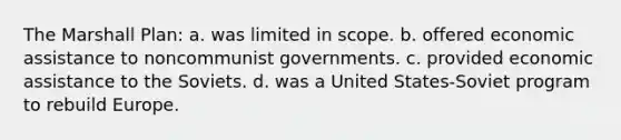 The Marshall Plan: a. was limited in scope. b. offered economic assistance to noncommunist governments. c. provided economic assistance to the Soviets. d. was a United States-Soviet program to rebuild Europe.