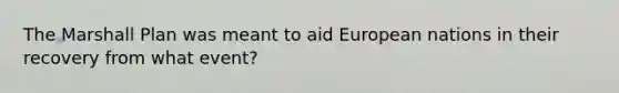 The Marshall Plan was meant to aid European nations in their recovery from what event?