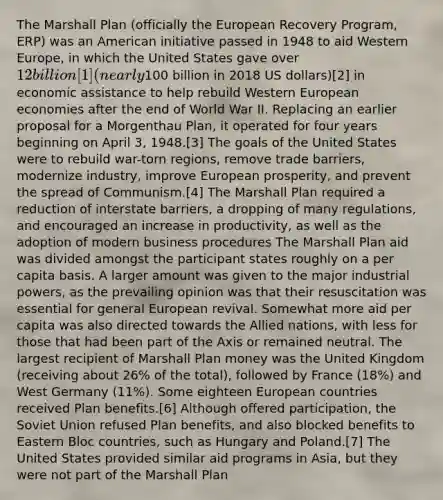 The Marshall Plan (officially the European Recovery Program, ERP) was an American initiative passed in 1948 to aid Western Europe, in which the United States gave over 12 billion[1] (nearly100 billion in 2018 US dollars)[2] in economic assistance to help rebuild Western European economies after the end of World War II. Replacing an earlier proposal for a Morgenthau Plan, it operated for four years beginning on April 3, 1948.[3] The goals of the United States were to rebuild war-torn regions, remove trade barriers, modernize industry, improve European prosperity, and prevent the spread of Communism.[4] The Marshall Plan required a reduction of interstate barriers, a dropping of many regulations, and encouraged an increase in productivity, as well as the adoption of modern business procedures The Marshall Plan aid was divided amongst the participant states roughly on a per capita basis. A larger amount was given to the major industrial powers, as the prevailing opinion was that their resuscitation was essential for general European revival. Somewhat more aid per capita was also directed towards the Allied nations, with less for those that had been part of the Axis or remained neutral. The largest recipient of Marshall Plan money was the United Kingdom (receiving about 26% of the total), followed by France (18%) and West Germany (11%). Some eighteen European countries received Plan benefits.[6] Although offered participation, the Soviet Union refused Plan benefits, and also blocked benefits to Eastern Bloc countries, such as Hungary and Poland.[7] The United States provided similar aid programs in Asia, but they were not part of the Marshall Plan