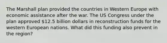 The Marshall plan provided the countries in Western Europe with economic assistance after the war. The US Congress under the plan approved 12.5 billion dollars in reconstruction funds for the western European nations. What did this funding also prevent in the region?