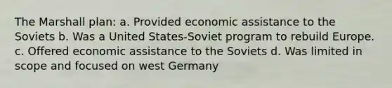 The Marshall plan: a. Provided economic assistance to the Soviets b. Was a United States-Soviet program to rebuild Europe. c. Offered economic assistance to the Soviets d. Was limited in scope and focused on west Germany