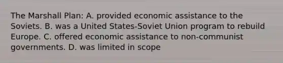 The Marshall Plan: A. provided economic assistance to the Soviets. B. was a United States-Soviet Union program to rebuild Europe. C. offered economic assistance to non-communist governments. D. was limited in scope