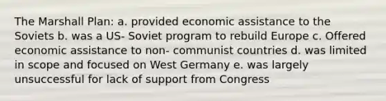 The Marshall Plan: a. provided economic assistance to the Soviets b. was a US- Soviet program to rebuild Europe c. Offered economic assistance to non- communist countries d. was limited in scope and focused on West Germany e. was largely unsuccessful for lack of support from Congress