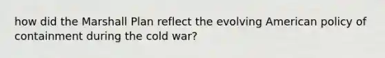 how did the Marshall Plan reflect the evolving American policy of containment during the cold war?